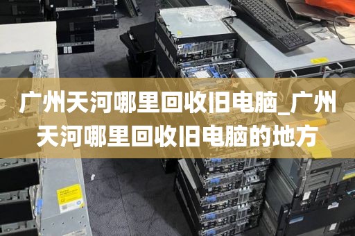 广州天河哪里回收旧电脑_广州天河哪里回收旧电脑的地方